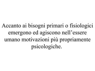 Accanto ai bisogni primari o fisiologici
emergono ed agiscono nell’essere
umano motivazioni più propriamente
psicologiche.
 