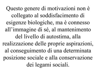 Questo genere di motivazioni non è
collegato al soddisfacimento di
esigenze biologiche, ma è connesso
all’immagine di sé, al mantenimento
del livello di autostima, alla
realizzazione delle proprie aspirazioni,
al conseguimento di una determinata
posizione sociale e alla conservazione
dei legami sociali.
 