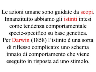 Le azioni umane sono guidate da scopi.
Innanzitutto abbiamo gli istinti intesi
come tendenza comportamentale
specie-specifico su base genetica.
Per Darwin (1858) l’istinto è una sorta
di riflesso complicato: uno schema
innato di comportamento che viene
eseguito in risposta ad uno stimolo.
 