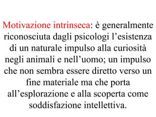 Motivazione intrinseca: è generalmente
riconosciuta dagli psicologi l’esistenza
di un naturale impulso alla curiosità
negli animali e nell’uomo; un impulso
che non sembra essere diretto verso un
fine materiale ma che porta
all’esplorazione e alla scoperta come
soddisfazione intellettiva.
 