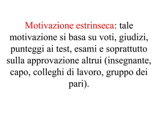 Motivazione estrinseca: tale
motivazione si basa su voti, giudizi,
punteggi ai test, esami e soprattutto
sulla approvazione altrui (insegnante,
capo, colleghi di lavoro, gruppo dei
pari).
 