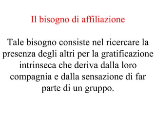 Il bisogno di affiliazione
Tale bisogno consiste nel ricercare la
presenza degli altri per la gratificazione
intrinseca che deriva dalla loro
compagnia e dalla sensazione di far
parte di un gruppo.
 