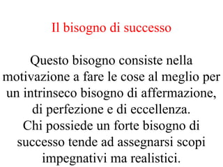 Il bisogno di successo
Questo bisogno consiste nella
motivazione a fare le cose al meglio per
un intrinseco bisogno di affermazione,
di perfezione e di eccellenza.
Chi possiede un forte bisogno di
successo tende ad assegnarsi scopi
impegnativi ma realistici.
 