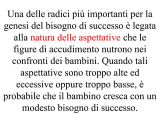 Una delle radici più importanti per la
genesi del bisogno di successo è legata
alla natura delle aspettative che le
figure di accudimento nutrono nei
confronti dei bambini. Quando tali
aspettative sono troppo alte ed
eccessive oppure troppo basse, è
probabile che il bambino cresca con un
modesto bisogno di successo.
 