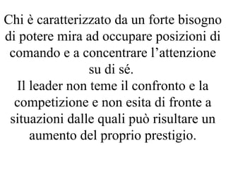 Chi è caratterizzato da un forte bisogno
di potere mira ad occupare posizioni di
comando e a concentrare l’attenzione
su di sé.
Il leader non teme il confronto e la
competizione e non esita di fronte a
situazioni dalle quali può risultare un
aumento del proprio prestigio.
 