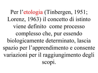 Per l’etologia (Tinbergen, 1951;
Lorenz, 1963) il concetto di istinto
viene definito come processo
complesso che, pur essendo
biologicamente determinato, lascia
spazio per l’apprendimento e consente
variazioni per il raggiungimento degli
scopi.
 