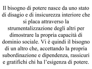 Il bisogno di potere nasce da uno stato
di disagio e di insicurezza interiore che
si placa attraverso la
strumentalizzazione degli altri per
dimostrare la propria capacità di
dominio sociale. Vi è quindi il bisogno
di un altro che, accettando la propria
subordinazione e dipendenza, rassicuri
e gratifichi chi ha l’esigenza di potere.
 