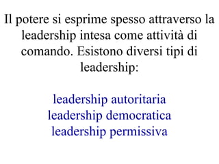 Il potere si esprime spesso attraverso la
leadership intesa come attività di
comando. Esistono diversi tipi di
leadership:
leadership autoritaria
leadership democratica
leadership permissiva
 