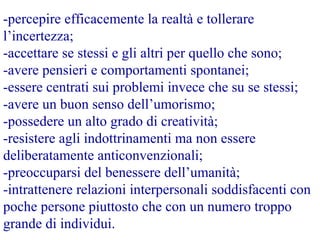 -percepire efficacemente la realtà e tollerare
l’incertezza;
-accettare se stessi e gli altri per quello che sono;
-avere pensieri e comportamenti spontanei;
-essere centrati sui problemi invece che su se stessi;
-avere un buon senso dell’umorismo;
-possedere un alto grado di creatività;
-resistere agli indottrinamenti ma non essere
deliberatamente anticonvenzionali;
-preoccuparsi del benessere dell’umanità;
-intrattenere relazioni interpersonali soddisfacenti con
poche persone piuttosto che con un numero troppo
grande di individui.
 