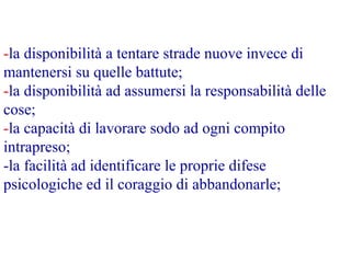 -la disponibilità a tentare strade nuove invece di
mantenersi su quelle battute;
-la disponibilità ad assumersi la responsabilità delle
cose;
-la capacità di lavorare sodo ad ogni compito
intrapreso;
-la facilità ad identificare le proprie difese
psicologiche ed il coraggio di abbandonarle;
 