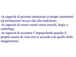 -la capacità di prestare attenzione ai propri sentimenti
ed inclinazioni invece che alla tradizione;
-la capacità di essere onesti senza trucchi, bugie o
sotterfugi;
-la capacità di accettare l’impopolarità quando il
proprio punto di vista non si accorda con quello della
maggioranza.
 