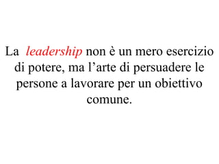 La leadership non è un mero esercizio
di potere, ma l’arte di persuadere le
persone a lavorare per un obiettivo
comune.
 