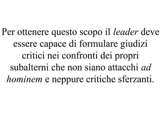 Per ottenere questo scopo il leader deve
essere capace di formulare giudizi
critici nei confronti dei propri
subalterni che non siano attacchi ad
hominem e neppure critiche sferzanti.
 
