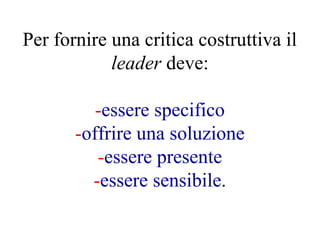 Per fornire una critica costruttiva il
leader deve:
-essere specifico
-offrire una soluzione
-essere presente
-essere sensibile.
 