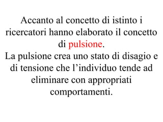 Accanto al concetto di istinto i
ricercatori hanno elaborato il concetto
di pulsione.
La pulsione crea uno stato di disagio e
di tensione che l’individuo tende ad
eliminare con appropriati
comportamenti.
 
