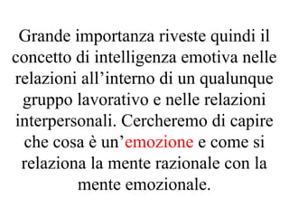 Grande importanza riveste quindi il
concetto di intelligenza emotiva nelle
relazioni all’interno di un qualunque
gruppo lavorativo e nelle relazioni
interpersonali. Cercheremo di capire
che cosa è un’emozione e come si
relaziona la mente razionale con la
mente emozionale.
 