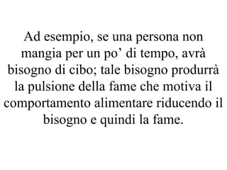 Ad esempio, se una persona non
mangia per un po’ di tempo, avrà
bisogno di cibo; tale bisogno produrrà
la pulsione della fame che motiva il
comportamento alimentare riducendo il
bisogno e quindi la fame.
 