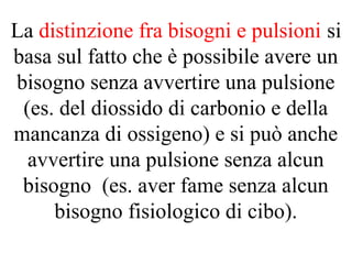 La distinzione fra bisogni e pulsioni si
basa sul fatto che è possibile avere un
bisogno senza avvertire una pulsione
(es. del diossido di carbonio e della
mancanza di ossigeno) e si può anche
avvertire una pulsione senza alcun
bisogno (es. aver fame senza alcun
bisogno fisiologico di cibo).
 