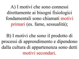 A) I motivi che sono connessi
direttamente ai bisogni fisiologici
fondamentali sono chiamati motivi
primari (es. fame, sessualità);
B) I motivi che sono il prodotto di
processi di apprendimento e dipendono
dalla cultura di appartenenza sono detti
motivi secondari.
 
