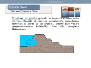 Erosione al piede: quando la capacità erosiva della
corrente fluviale si esercita lateralmente asportando
materiali al piede di un argine , questo può venire
progressivamente indebolito fino alla completa
distruzione.
• Rischio di Erosione al Piede
Pertinenze Fluviali
A cura di Balerci Roberto
 