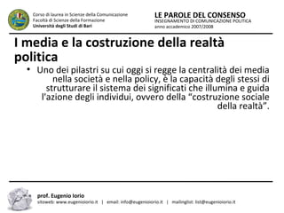 INSEGNAMENTO DI COMUNICAZIONE POLITICA
anno accademico 2007/2008
LE PAROLE DEL CONSENSOCorso di laurea in Scienze della Comunicazione
Facoltà di Scienze della Formazione
Università degli Studi di Bari
I media e la costruzione della realtà
politica
●
Uno dei pilastri su cui oggi si regge la centralità dei media
nella società e nella policy, è la capacità degli stessi di
strutturare il sistema dei significati che illumina e guida
l'azione degli individui, ovvero della “costruzione sociale
della realtà”.
prof. Eugenio Iorio
sitoweb: www.eugenioiorio.it | email: info@eugenioiorio.it | mailinglist: list@eugenioiorio.it
 