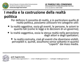 INSEGNAMENTO DI COMUNICAZIONE POLITICA
anno accademico 2007/2008
LE PAROLE DEL CONSENSOCorso di laurea in Scienze della Comunicazione
Facoltà di Scienze della Formazione
Università degli Studi di Bari
I media e la costruzione della realtà
politica
Per definire il concetto di realtà, e in particolare quello di
realtà politica, possiamo utilizzare tre categorie utili:
● la realtà oggettiva, ossia gli eventi, le persone, le azioni in
quanto tali (come le leggi o le decisioni di un governo);
● la realtà soggettiva, ossia la stessa realtà nella percezione
dagli attori e degli spettatori;
● la realtà costruita, cioè gli eventi che diventano visibili,
percepibili e, quindi, assumono senso soltanto in quanto
“coperti” dai mass media.
prof. Eugenio Iorio
sitoweb: www.eugenioiorio.it | email: info@eugenioiorio.it | mailinglist: list@eugenioiorio.it
 