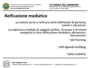 INSEGNAMENTO DI COMUNICAZIONE POLITICA
anno accademico 2007/2008
LE PAROLE DEL CONSENSOCorso di laurea in Scienze della Comunicazione
Facoltà di Scienze della Formazione
Università degli Studi di Bari
Reificazione mediatica
La notizia serve a reificare certe definizioni di persone,
eventi e situazioni.
La copertura mediale di soggetti politici, di issues e di eventi
comporta la loro reificazione mediatica attraverso i
meccanismi:
• del framing;
• dell’agenda building;
• della visibilità.
prof. Eugenio Iorio
sitoweb: www.eugenioiorio.it | email: info@eugenioiorio.it | mailinglist: list@eugenioiorio.it
 