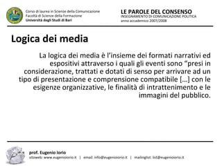 INSEGNAMENTO DI COMUNICAZIONE POLITICA
anno accademico 2007/2008
LE PAROLE DEL CONSENSOCorso di laurea in Scienze della Comunicazione
Facoltà di Scienze della Formazione
Università degli Studi di Bari
Logica dei media
La logica dei media è l’insieme dei formati narrativi ed
espositivi attraverso i quali gli eventi sono “presi in
considerazione, trattati e dotati di senso per arrivare ad un
tipo di presentazione e comprensione compatibile […] con le
esigenze organizzative, le finalità di intrattenimento e le
immagini del pubblico.
prof. Eugenio Iorio
sitoweb: www.eugenioiorio.it | email: info@eugenioiorio.it | mailinglist: list@eugenioiorio.it
 