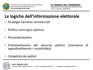 INSEGNAMENTO DI COMUNICAZIONE POLITICA
anno accademico 2007/2008
LE PAROLE DEL CONSENSOCorso di laurea in Scienze della Comunicazione
Facoltà di Scienze della Formazione
Università degli Studi di Bari
Le logiche dell’informazione elettorale
• Strategie narrative commerciali.
• Politica come gara sportiva.
• Personalizzazione.
• Frammentazione del discorso politico (mancanza di
approfondimento > sound bites).
• Complicità dei politici
prof. Eugenio Iorio
sitoweb: www.eugenioiorio.it | email: info@eugenioiorio.it | mailinglist: list@eugenioiorio.it
 
