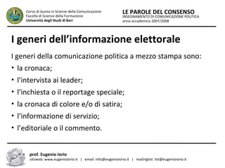 INSEGNAMENTO DI COMUNICAZIONE POLITICA
anno accademico 2007/2008
LE PAROLE DEL CONSENSOCorso di laurea in Scienze della Comunicazione
Facoltà di Scienze della Formazione
Università degli Studi di Bari
I generi dell’informazione elettorale
I generi della comunicazione politica a mezzo stampa sono:
• la cronaca;
• l’intervista ai leader;
• l’inchiesta o il reportage speciale;
• la cronaca di colore e/o di satira;
• l’informazione di servizio;
• l’editoriale o il commento.
prof. Eugenio Iorio
sitoweb: www.eugenioiorio.it | email: info@eugenioiorio.it | mailinglist: list@eugenioiorio.it
 