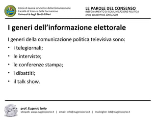 INSEGNAMENTO DI COMUNICAZIONE POLITICA
anno accademico 2007/2008
LE PAROLE DEL CONSENSOCorso di laurea in Scienze della Comunicazione
Facoltà di Scienze della Formazione
Università degli Studi di Bari
I generi dell’informazione elettorale
I generi della comunicazione politica televisiva sono:
• i telegiornali;
• le interviste;
• le conferenze stampa;
• i dibattiti;
• il talk show.
prof. Eugenio Iorio
sitoweb: www.eugenioiorio.it | email: info@eugenioiorio.it | mailinglist: list@eugenioiorio.it
 