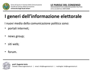 INSEGNAMENTO DI COMUNICAZIONE POLITICA
anno accademico 2007/2008
LE PAROLE DEL CONSENSOCorso di laurea in Scienze della Comunicazione
Facoltà di Scienze della Formazione
Università degli Studi di Bari
I generi dell’informazione elettorale
I nuovi media della comunicazione politica sono:
• portali internet;
• news group;
• siti web;
• forum.
prof. Eugenio Iorio
sitoweb: www.eugenioiorio.it | email: info@eugenioiorio.it | mailinglist: list@eugenioiorio.it
 