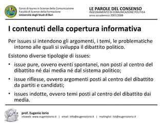 INSEGNAMENTO DI COMUNICAZIONE POLITICA
anno accademico 2007/2008
LE PAROLE DEL CONSENSOCorso di laurea in Scienze della Comunicazione
Facoltà di Scienze della Formazione
Università degli Studi di Bari
I contenuti della copertura informativa
Per issues si intendono gli argomenti, i temi, le problematiche
intorno alle quali si sviluppa il dibattito politico.
Esistono diverse tipologie di issues:
• issue pure, ovvero eventi spontanei, non posti al centro del
dibattito né dai media né dal sistema politico;
• issue riflesse, ovvero argomenti posti al centro del dibattito
da partiti e candidati;
• issues indotte, ovvero temi posti al centro del dibattito dai
media.
prof. Eugenio Iorio
sitoweb: www.eugenioiorio.it | email: info@eugenioiorio.it | mailinglist: list@eugenioiorio.it
 