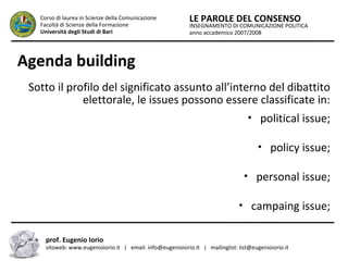 INSEGNAMENTO DI COMUNICAZIONE POLITICA
anno accademico 2007/2008
LE PAROLE DEL CONSENSOCorso di laurea in Scienze della Comunicazione
Facoltà di Scienze della Formazione
Università degli Studi di Bari
Agenda building
Sotto il profilo del significato assunto all’interno del dibattito
elettorale, le issues possono essere classificate in:
• political issue;
• policy issue;
• personal issue;
• campaing issue;
prof. Eugenio Iorio
sitoweb: www.eugenioiorio.it | email: info@eugenioiorio.it | mailinglist: list@eugenioiorio.it
 