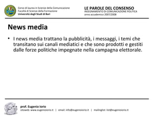 INSEGNAMENTO DI COMUNICAZIONE POLITICA
anno accademico 2007/2008
LE PAROLE DEL CONSENSOCorso di laurea in Scienze della Comunicazione
Facoltà di Scienze della Formazione
Università degli Studi di Bari
News media
●
I news media trattano la pubblicità, i messaggi, i temi che
transitano sui canali mediatici e che sono prodotti e gestiti
dalle forze politiche impegnate nella campagna elettorale.
prof. Eugenio Iorio
sitoweb: www.eugenioiorio.it | email: info@eugenioiorio.it | mailinglist: list@eugenioiorio.it
 