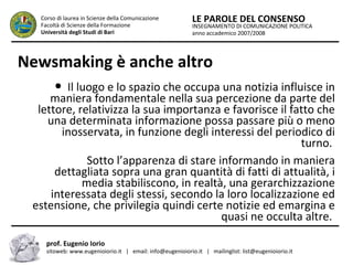 INSEGNAMENTO DI COMUNICAZIONE POLITICA
anno accademico 2007/2008
LE PAROLE DEL CONSENSOCorso di laurea in Scienze della Comunicazione
Facoltà di Scienze della Formazione
Università degli Studi di Bari
Newsmaking è anche altro
● Il luogo e lo spazio che occupa una notizia influisce in
maniera fondamentale nella sua percezione da parte del
lettore, relativizza la sua importanza e favorisce il fatto che
una determinata informazione possa passare più o meno
inosservata, in funzione degli interessi del periodico di
turno.
Sotto l’apparenza di stare informando in maniera
dettagliata sopra una gran quantità di fatti di attualità, i
media stabiliscono, in realtà, una gerarchizzazione
interessata degli stessi, secondo la loro localizzazione ed
estensione, che privilegia quindi certe notizie ed emargina e
quasi ne occulta altre.
prof. Eugenio Iorio
sitoweb: www.eugenioiorio.it | email: info@eugenioiorio.it | mailinglist: list@eugenioiorio.it
 