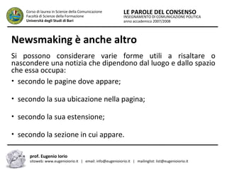 INSEGNAMENTO DI COMUNICAZIONE POLITICA
anno accademico 2007/2008
LE PAROLE DEL CONSENSOCorso di laurea in Scienze della Comunicazione
Facoltà di Scienze della Formazione
Università degli Studi di Bari
Newsmaking è anche altro
Si possono considerare varie forme utili a risaltare o
nascondere una notizia che dipendono dal luogo e dallo spazio
che essa occupa:
• secondo le pagine dove appare;
• secondo la sua ubicazione nella pagina;
• secondo la sua estensione;
• secondo la sezione in cui appare.
prof. Eugenio Iorio
sitoweb: www.eugenioiorio.it | email: info@eugenioiorio.it | mailinglist: list@eugenioiorio.it
 