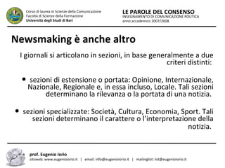 INSEGNAMENTO DI COMUNICAZIONE POLITICA
anno accademico 2007/2008
LE PAROLE DEL CONSENSOCorso di laurea in Scienze della Comunicazione
Facoltà di Scienze della Formazione
Università degli Studi di Bari
Newsmaking è anche altro
I giornali si articolano in sezioni, in base generalmente a due
criteri distinti:
● sezioni di estensione o portata: Opinione, Internazionale,
Nazionale, Regionale e, in essa incluso, Locale. Tali sezioni
determinano la rilevanza o la portata di una notizia.
● sezioni specializzate: Società, Cultura, Economia, Sport. Tali
sezioni determinano il carattere o l’interpretazione della
notizia.
prof. Eugenio Iorio
sitoweb: www.eugenioiorio.it | email: info@eugenioiorio.it | mailinglist: list@eugenioiorio.it
 