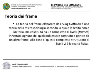 INSEGNAMENTO DI COMUNICAZIONE POLITICA
anno accademico 2007/2008
LE PAROLE DEL CONSENSOCorso di laurea in Scienze della Comunicazione
Facoltà di Scienze della Formazione
Università degli Studi di Bari
Teoria dei frame
●
La teoria del frame elaborata da Erving Goffman è una
teoria della microsociologia secondo la quale la realtà non è
unitaria, ma costituita da un complesso di livelli (frames)
innestati, ognuno dei quali può essere costruito a partire da
un altro frame. Alla base di questo complesso strutturato di
livelli vi è la realtà fisica.
prof. Eugenio Iorio
sitoweb: www.eugenioiorio.it | email: info@eugenioiorio.it | mailinglist: list@eugenioiorio.it
 