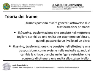 INSEGNAMENTO DI COMUNICAZIONE POLITICA
anno accademico 2007/2008
LE PAROLE DEL CONSENSOCorso di laurea in Scienze della Comunicazione
Facoltà di Scienze della Formazione
Università degli Studi di Bari
Teoria dei frame
I frames possono essere generati attraverso due
trasformazioni primarie:
● il framing, trasformazione che consiste nel mettere o
togliere cornici ad una realtà per ottenerne un'altra e,
quindi, passare da un livello ad un altro;
● il keying, trasformazione che consiste nell’effettuare una
trasposizione, come avviene nelle melodie quando si
cambia la chiave o anche nelle figure retoriche, che
consente di ottenere una realtà allo stesso livello.
prof. Eugenio Iorio
sitoweb: www.eugenioiorio.it | email: info@eugenioiorio.it | mailinglist: list@eugenioiorio.it
 