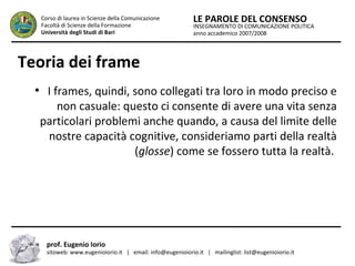 INSEGNAMENTO DI COMUNICAZIONE POLITICA
anno accademico 2007/2008
LE PAROLE DEL CONSENSOCorso di laurea in Scienze della Comunicazione
Facoltà di Scienze della Formazione
Università degli Studi di Bari
Teoria dei frame
●
I frames, quindi, sono collegati tra loro in modo preciso e
non casuale: questo ci consente di avere una vita senza
particolari problemi anche quando, a causa del limite delle
nostre capacità cognitive, consideriamo parti della realtà
(glosse) come se fossero tutta la realtà.
prof. Eugenio Iorio
sitoweb: www.eugenioiorio.it | email: info@eugenioiorio.it | mailinglist: list@eugenioiorio.it
 