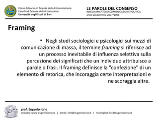 INSEGNAMENTO DI COMUNICAZIONE POLITICA
anno accademico 2007/2008
LE PAROLE DEL CONSENSOCorso di laurea in Scienze della Comunicazione
Facoltà di Scienze della Formazione
Università degli Studi di Bari
Framing
●
Negli studi sociologici e psicologici sui mezzi di
comunicazione di massa, il termine framing si riferisce ad
un processo inevitabile di influenza selettiva sulla
percezione dei significati che un individuo attribuisce a
parole o frasi. Il framing definisce la "confezione" di un
elemento di retorica, che incoraggia certe interpretazioni e
ne scoraggia altre.
prof. Eugenio Iorio
sitoweb: www.eugenioiorio.it | email: info@eugenioiorio.it | mailinglist: list@eugenioiorio.it
 
