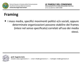 INSEGNAMENTO DI COMUNICAZIONE POLITICA
anno accademico 2007/2008
LE PAROLE DEL CONSENSOCorso di laurea in Scienze della Comunicazione
Facoltà di Scienze della Formazione
Università degli Studi di Bari
Framing
● I mass media, specifici movimenti politici e/o sociali, oppure
determinate organizzazioni possono stabilire dei frames
(intesi nel senso specificato) correlati all'uso dei media
stessi.
prof. Eugenio Iorio
sitoweb: www.eugenioiorio.it | email: info@eugenioiorio.it | mailinglist: list@eugenioiorio.it
 