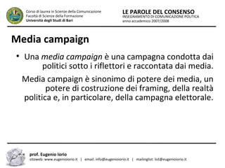 INSEGNAMENTO DI COMUNICAZIONE POLITICA
anno accademico 2007/2008
LE PAROLE DEL CONSENSOCorso di laurea in Scienze della Comunicazione
Facoltà di Scienze della Formazione
Università degli Studi di Bari
Media campaign
●
Una media campaign è una campagna condotta dai
politici sotto i riflettori e raccontata dai media.
Media campaign è sinonimo di potere dei media, un
potere di costruzione dei framing, della realtà
politica e, in particolare, della campagna elettorale.
prof. Eugenio Iorio
sitoweb: www.eugenioiorio.it | email: info@eugenioiorio.it | mailinglist: list@eugenioiorio.it
 