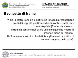 INSEGNAMENTO DI COMUNICAZIONE POLITICA
anno accademico 2007/2008
LE PAROLE DEL CONSENSOCorso di laurea in Scienze della Comunicazione
Facoltà di Scienze della Formazione
Università degli Studi di Bari
Il concetto di frame
● Sia la costruzione delle notizie sia i modi di presentazione
scelti dai soggetti politici nei diversi contesti, utilizzano
schemi cognitivi (frame) del discorso.
Il framing consiste nell'usare un linguaggio che riflette la
propria visione del mondo.
Un frame è una cornice che definisce gli schemi percettivi di
relazionamento con la realtà.
prof. Eugenio Iorio
sitoweb: www.eugenioiorio.it | email: info@eugenioiorio.it | mailinglist: list@eugenioiorio.it
 