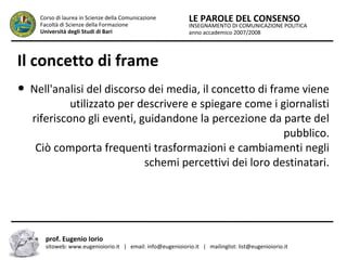INSEGNAMENTO DI COMUNICAZIONE POLITICA
anno accademico 2007/2008
LE PAROLE DEL CONSENSOCorso di laurea in Scienze della Comunicazione
Facoltà di Scienze della Formazione
Università degli Studi di Bari
Il concetto di frame
● Nell'analisi del discorso dei media, il concetto di frame viene
utilizzato per descrivere e spiegare come i giornalisti
riferiscono gli eventi, guidandone la percezione da parte del
pubblico.
Ciò comporta frequenti trasformazioni e cambiamenti negli
schemi percettivi dei loro destinatari.
prof. Eugenio Iorio
sitoweb: www.eugenioiorio.it | email: info@eugenioiorio.it | mailinglist: list@eugenioiorio.it
 