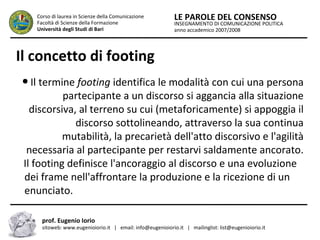 INSEGNAMENTO DI COMUNICAZIONE POLITICA
anno accademico 2007/2008
LE PAROLE DEL CONSENSOCorso di laurea in Scienze della Comunicazione
Facoltà di Scienze della Formazione
Università degli Studi di Bari
Il concetto di footing
● Il termine footing identifica le modalità con cui una persona
partecipante a un discorso si aggancia alla situazione
discorsiva, al terreno su cui (metaforicamente) si appoggia il
discorso sottolineando, attraverso la sua continua
mutabilità, la precarietà dell'atto discorsivo e l'agilità
necessaria al partecipante per restarvi saldamente ancorato.
Il footing definisce l'ancoraggio al discorso e una evoluzione
dei frame nell'affrontare la produzione e la ricezione di un
enunciato.
prof. Eugenio Iorio
sitoweb: www.eugenioiorio.it | email: info@eugenioiorio.it | mailinglist: list@eugenioiorio.it
 