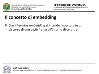 INSEGNAMENTO DI COMUNICAZIONE POLITICA
anno accademico 2007/2008
LE PAROLE DEL CONSENSOCorso di laurea in Scienze della Comunicazione
Facoltà di Scienze della Formazione
Università degli Studi di Bari
Il concetto di embedding
● Con il termine embedding si intende l'apertura in un
discorso di uno o più frame all'interno di un altro.
prof. Eugenio Iorio
sitoweb: www.eugenioiorio.it | email: info@eugenioiorio.it | mailinglist: list@eugenioiorio.it
 