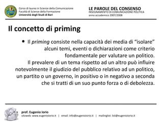 INSEGNAMENTO DI COMUNICAZIONE POLITICA
anno accademico 2007/2008
LE PAROLE DEL CONSENSOCorso di laurea in Scienze della Comunicazione
Facoltà di Scienze della Formazione
Università degli Studi di Bari
Il concetto di priming
● Il priming consiste nella capacità dei media di “isolare”
alcuni temi, eventi o dichiarazioni come criterio
fondamentale per valutare un politico.
Il prevalere di un tema rispetto ad un altro può influire
notevolmente il giudizio del pubblico relativo ad un politico,
un partito o un governo, in positivo o in negativo a seconda
che si tratti di un suo punto forza o di debolezza.
prof. Eugenio Iorio
sitoweb: www.eugenioiorio.it | email: info@eugenioiorio.it | mailinglist: list@eugenioiorio.it
 
