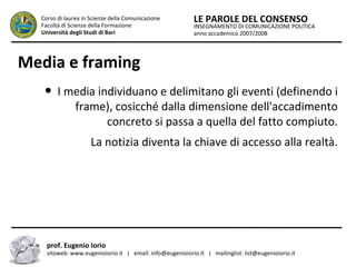INSEGNAMENTO DI COMUNICAZIONE POLITICA
anno accademico 2007/2008
LE PAROLE DEL CONSENSOCorso di laurea in Scienze della Comunicazione
Facoltà di Scienze della Formazione
Università degli Studi di Bari
Media e framing
● I media individuano e delimitano gli eventi (definendo i
frame), cosicché dalla dimensione dell'accadimento
concreto si passa a quella del fatto compiuto.
La notizia diventa la chiave di accesso alla realtà.
prof. Eugenio Iorio
sitoweb: www.eugenioiorio.it | email: info@eugenioiorio.it | mailinglist: list@eugenioiorio.it
 